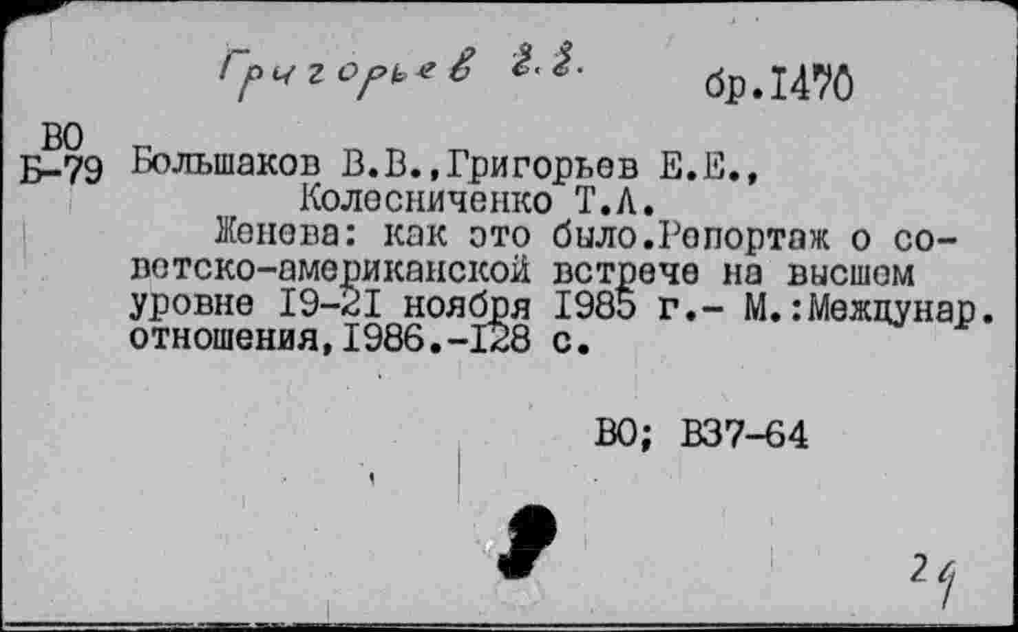 ﻿бр.1470
Ч г Of>k> e
е£?9 Большаков В.В.,Григорьев Е.Е., Колесниченко Т.Л.
Женева: как это било.Репортаж о советско-американской встрече на высшем уровне 19-21 ноября 1985 г.- М.: Межцунар. отношения,1986.-128 с.
ВО; В37-64